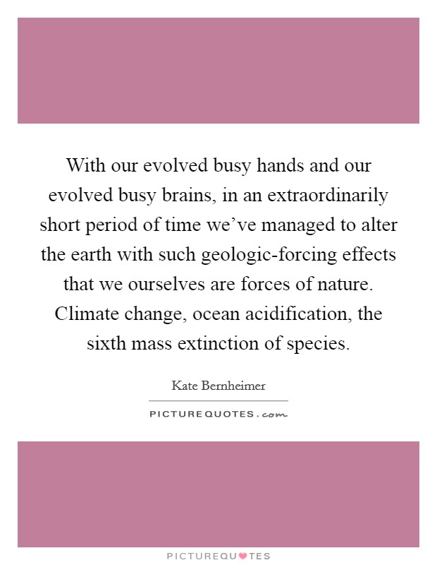 With our evolved busy hands and our evolved busy brains, in an extraordinarily short period of time we've managed to alter the earth with such geologic-forcing effects that we ourselves are forces of nature. Climate change, ocean acidification, the sixth mass extinction of species. Picture Quote #1