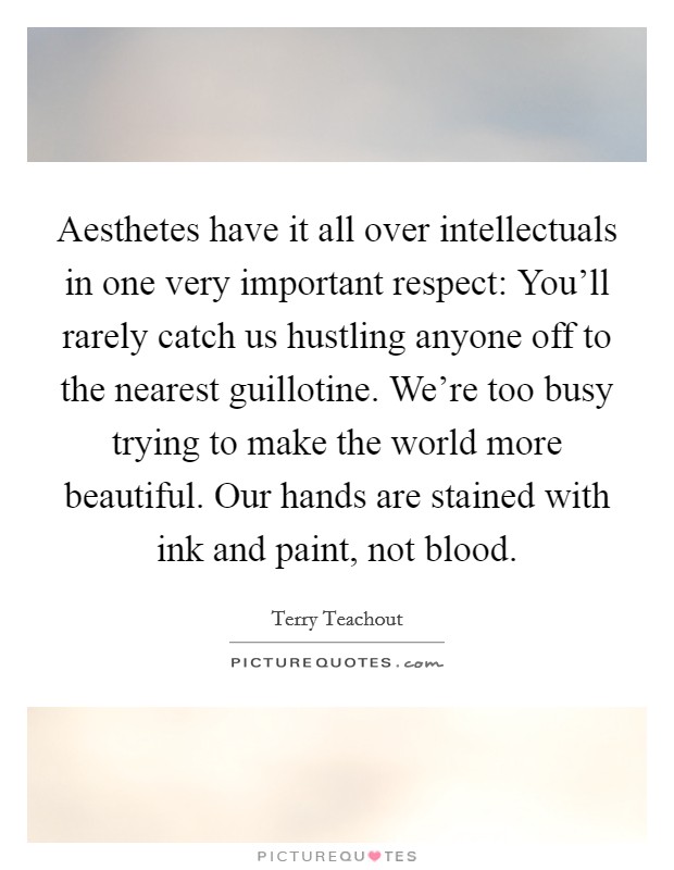 Aesthetes have it all over intellectuals in one very important respect: You'll rarely catch us hustling anyone off to the nearest guillotine. We're too busy trying to make the world more beautiful. Our hands are stained with ink and paint, not blood. Picture Quote #1