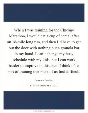 When I was training for the Chicago Marathon, I would eat a cup of cereal after an 18-mile long run, and then I’d have to get out the door with nothing but a granola bar in my hand. I can’t change my busy schedule with my kids, but I can work harder to improve in this area. I think it’s a part of training that most of us find difficult Picture Quote #1