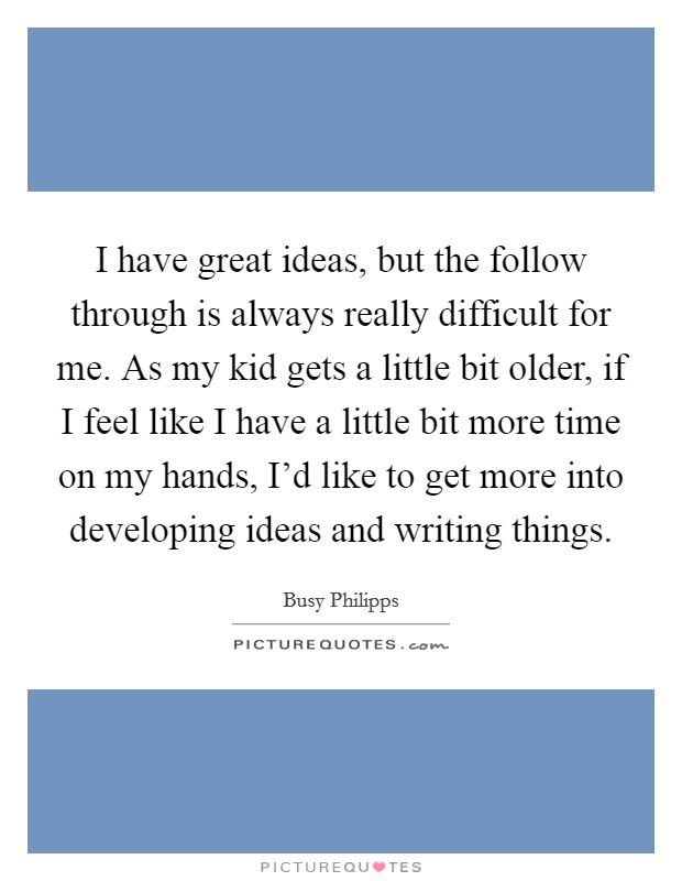 I have great ideas, but the follow through is always really difficult for me. As my kid gets a little bit older, if I feel like I have a little bit more time on my hands, I'd like to get more into developing ideas and writing things. Picture Quote #1