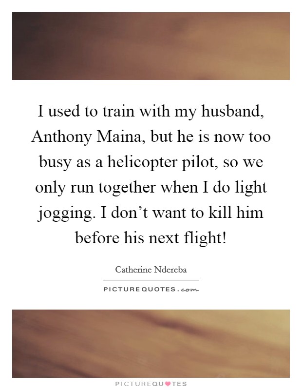 I used to train with my husband, Anthony Maina, but he is now too busy as a helicopter pilot, so we only run together when I do light jogging. I don’t want to kill him before his next flight! Picture Quote #1