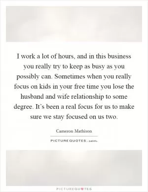 I work a lot of hours, and in this business you really try to keep as busy as you possibly can. Sometimes when you really focus on kids in your free time you lose the husband and wife relationship to some degree. It’s been a real focus for us to make sure we stay focused on us two Picture Quote #1