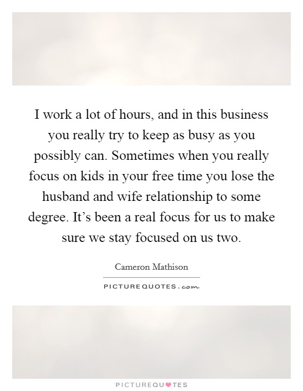 I work a lot of hours, and in this business you really try to keep as busy as you possibly can. Sometimes when you really focus on kids in your free time you lose the husband and wife relationship to some degree. It's been a real focus for us to make sure we stay focused on us two. Picture Quote #1