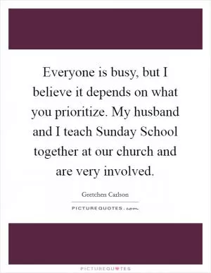 Everyone is busy, but I believe it depends on what you prioritize. My husband and I teach Sunday School together at our church and are very involved Picture Quote #1