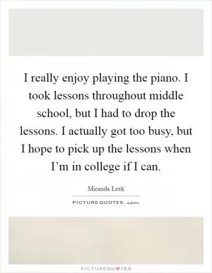 I really enjoy playing the piano. I took lessons throughout middle school, but I had to drop the lessons. I actually got too busy, but I hope to pick up the lessons when I’m in college if I can Picture Quote #1
