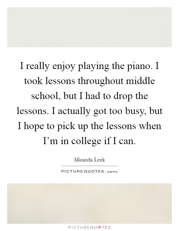 I really enjoy playing the piano. I took lessons throughout middle school, but I had to drop the lessons. I actually got too busy, but I hope to pick up the lessons when I'm in college if I can. Picture Quote #1