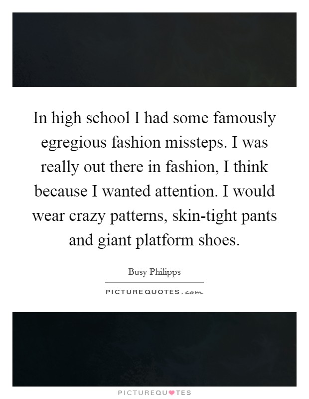 In high school I had some famously egregious fashion missteps. I was really out there in fashion, I think because I wanted attention. I would wear crazy patterns, skin-tight pants and giant platform shoes. Picture Quote #1
