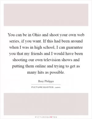 You can be in Ohio and shoot your own web series, if you want. If this had been around when I was in high school, I can guarantee you that my friends and I would have been shooting our own television shows and putting them online and trying to get as many hits as possible Picture Quote #1