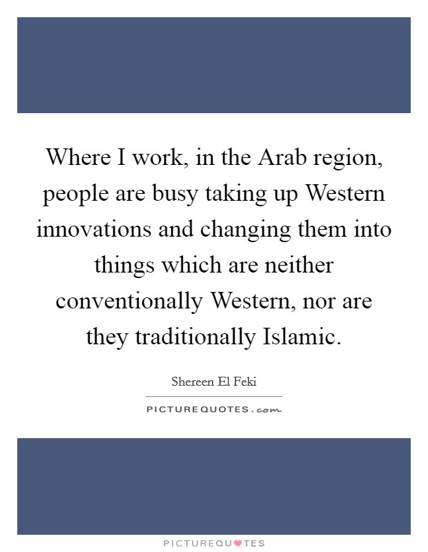 Where I work, in the Arab region, people are busy taking up Western innovations and changing them into things which are neither conventionally Western, nor are they traditionally Islamic. Picture Quote #1