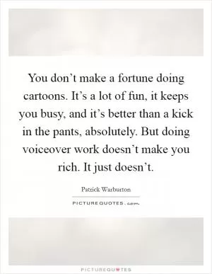 You don’t make a fortune doing cartoons. It’s a lot of fun, it keeps you busy, and it’s better than a kick in the pants, absolutely. But doing voiceover work doesn’t make you rich. It just doesn’t Picture Quote #1