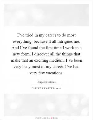 I’ve tried in my career to do most everything, because it all intrigues me. And I’ve found the first time I work in a new form, I discover all the things that make that an exciting medium. I’ve been very busy most of my career. I’ve had very few vacations Picture Quote #1
