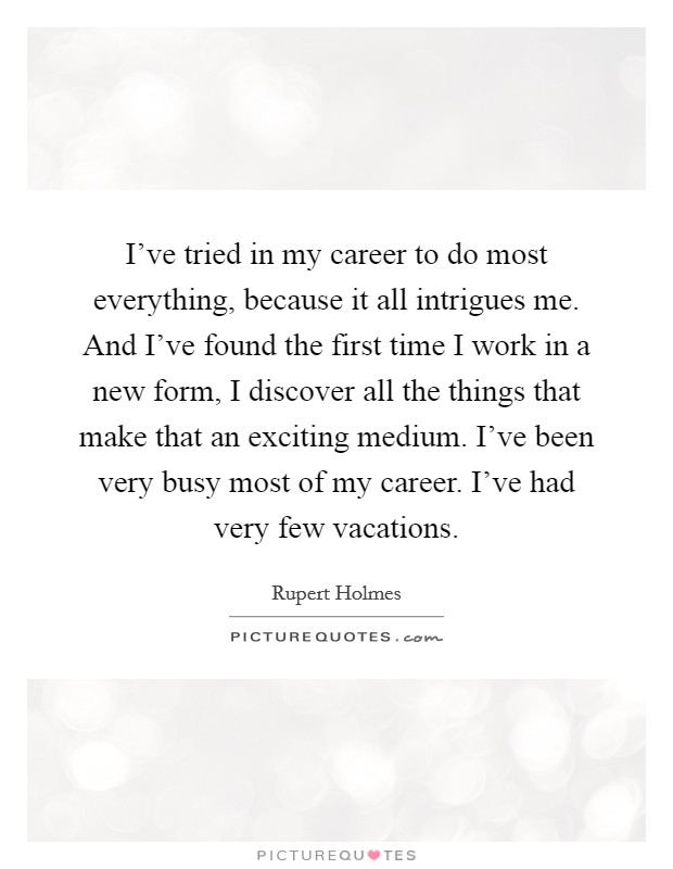 I've tried in my career to do most everything, because it all intrigues me. And I've found the first time I work in a new form, I discover all the things that make that an exciting medium. I've been very busy most of my career. I've had very few vacations. Picture Quote #1