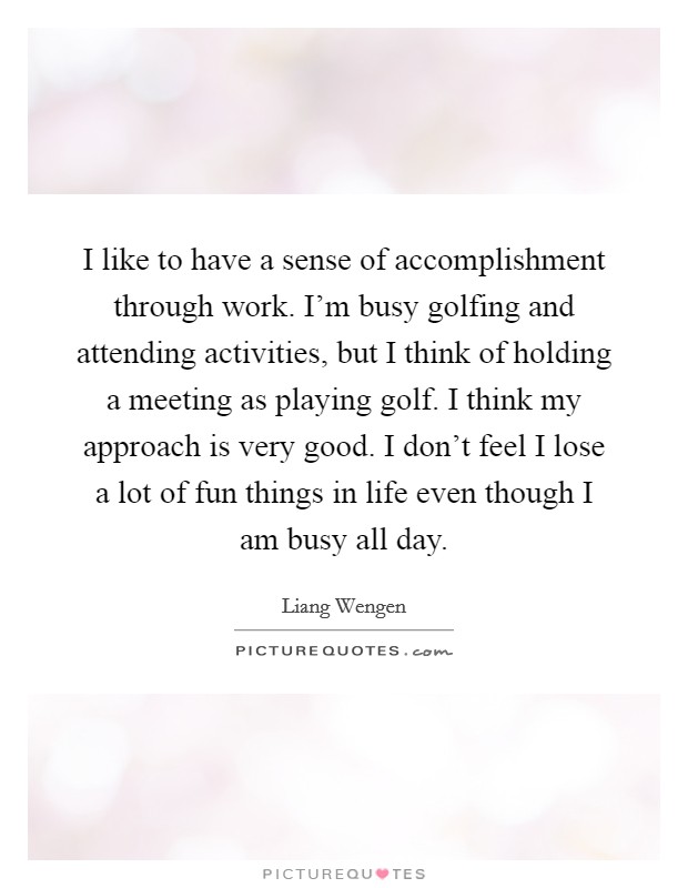 I like to have a sense of accomplishment through work. I'm busy golfing and attending activities, but I think of holding a meeting as playing golf. I think my approach is very good. I don't feel I lose a lot of fun things in life even though I am busy all day. Picture Quote #1