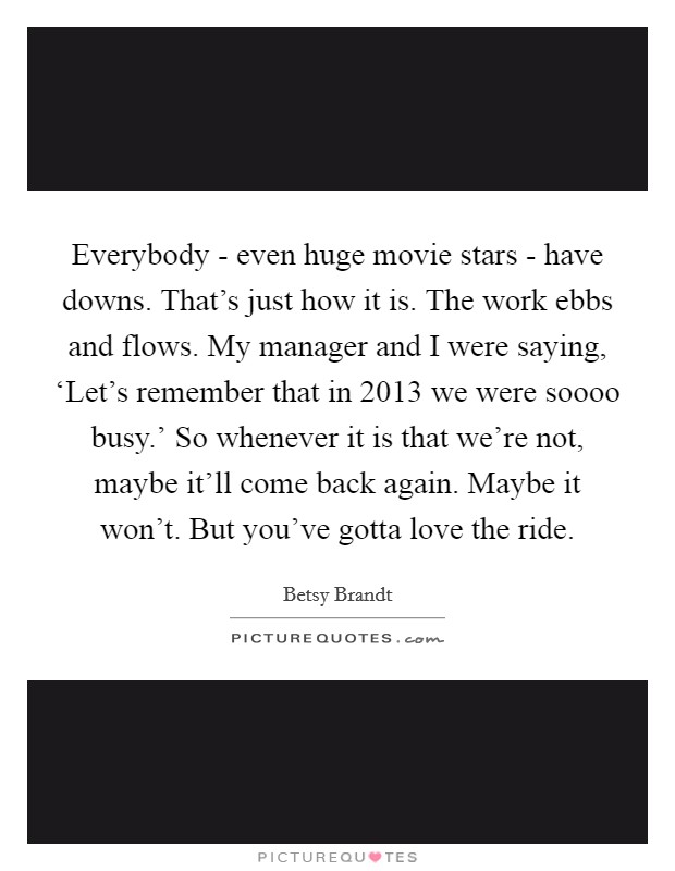 Everybody - even huge movie stars - have downs. That's just how it is. The work ebbs and flows. My manager and I were saying, ‘Let's remember that in 2013 we were soooo busy.' So whenever it is that we're not, maybe it'll come back again. Maybe it won't. But you've gotta love the ride. Picture Quote #1