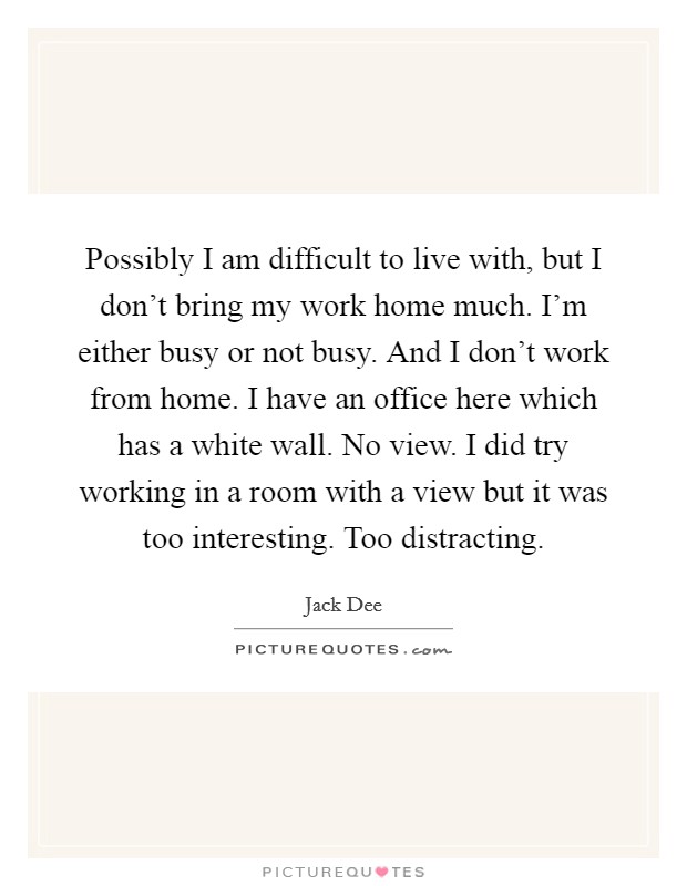 Possibly I am difficult to live with, but I don't bring my work home much. I'm either busy or not busy. And I don't work from home. I have an office here which has a white wall. No view. I did try working in a room with a view but it was too interesting. Too distracting. Picture Quote #1