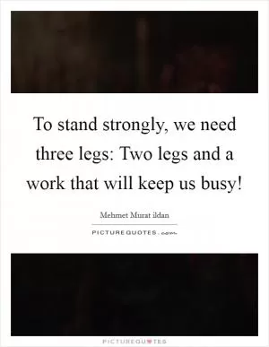 To stand strongly, we need three legs: Two legs and a work that will keep us busy! Picture Quote #1