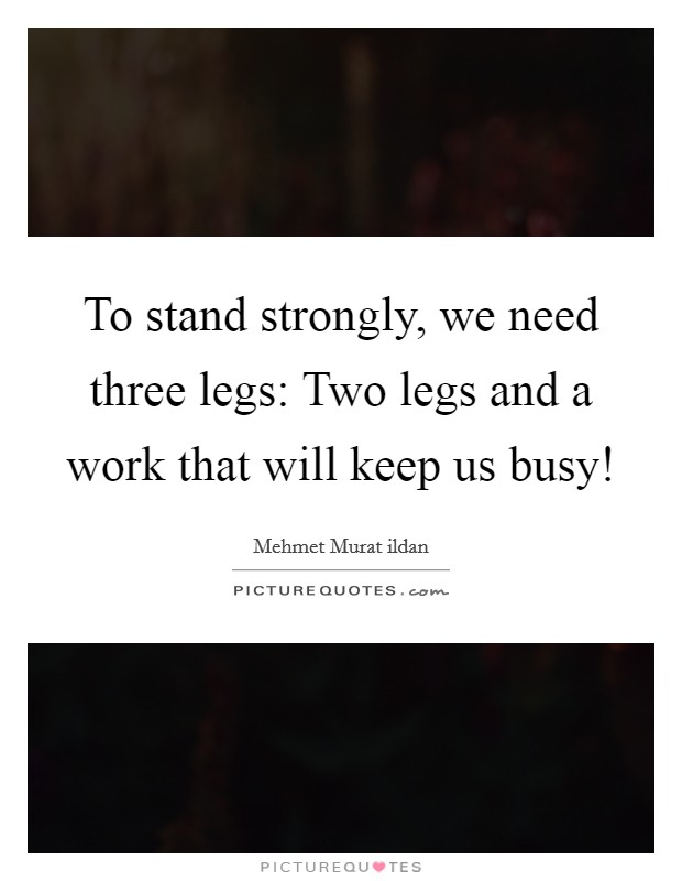 To stand strongly, we need three legs: Two legs and a work that will keep us busy! Picture Quote #1