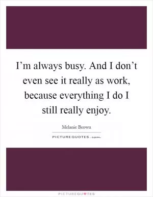 I’m always busy. And I don’t even see it really as work, because everything I do I still really enjoy Picture Quote #1