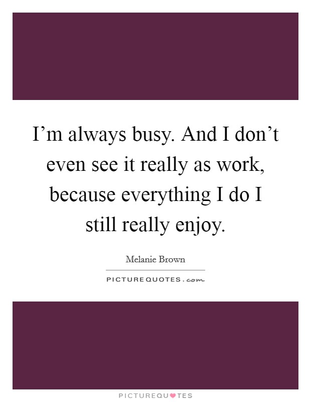 I'm always busy. And I don't even see it really as work, because everything I do I still really enjoy. Picture Quote #1