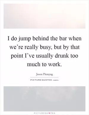 I do jump behind the bar when we’re really busy, but by that point I’ve usually drunk too much to work Picture Quote #1