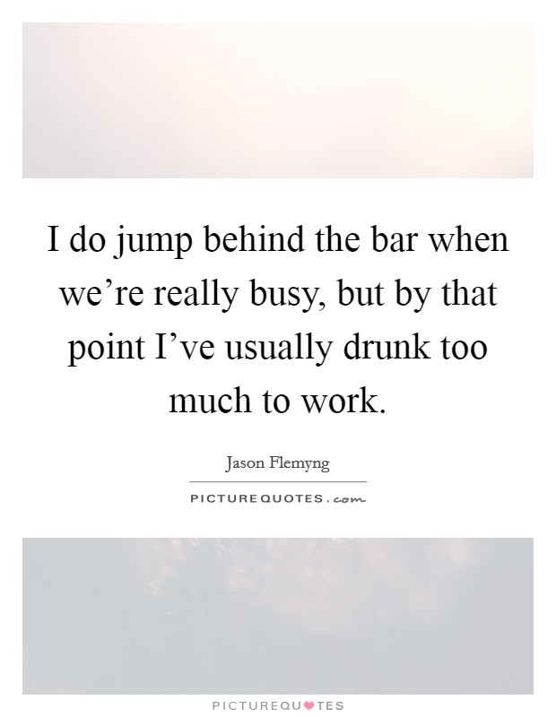 I do jump behind the bar when we're really busy, but by that point I've usually drunk too much to work. Picture Quote #1