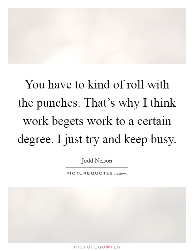 You have to kind of roll with the punches. That's why I think work begets work to a certain degree. I just try and keep busy. Picture Quote #1