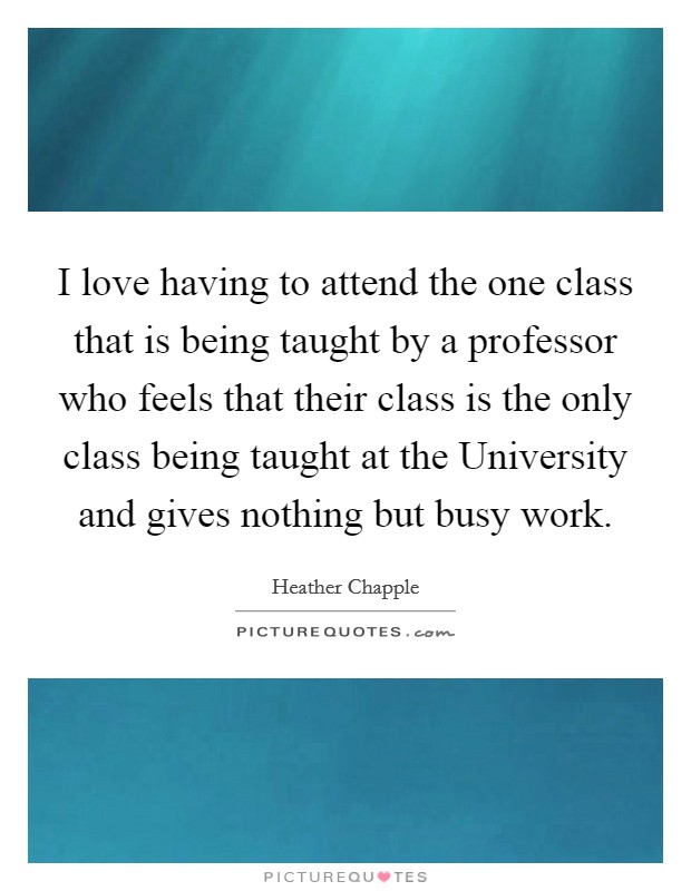 I love having to attend the one class that is being taught by a professor who feels that their class is the only class being taught at the University and gives nothing but busy work. Picture Quote #1