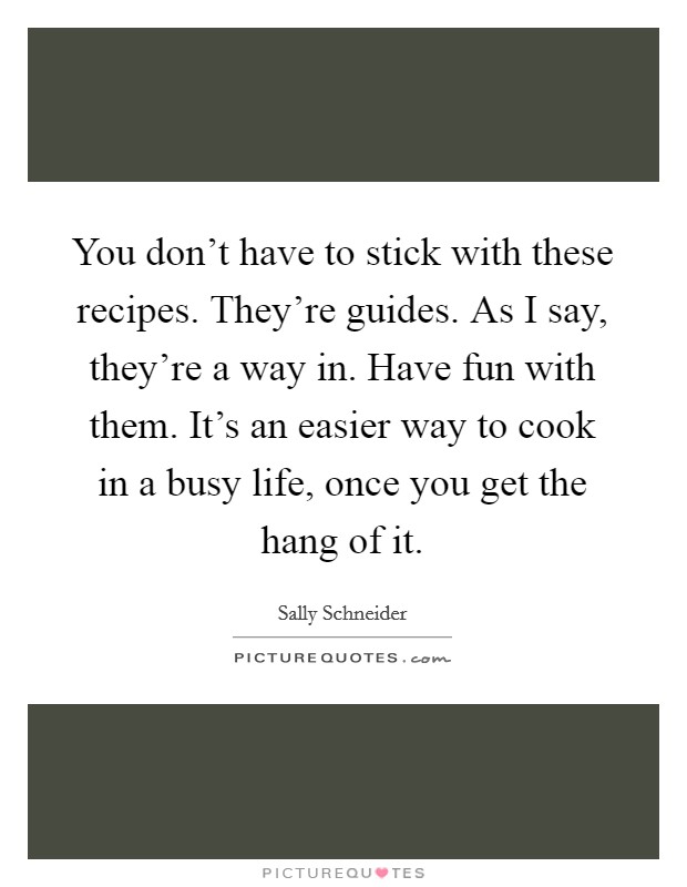 You don't have to stick with these recipes. They're guides. As I say, they're a way in. Have fun with them. It's an easier way to cook in a busy life, once you get the hang of it. Picture Quote #1