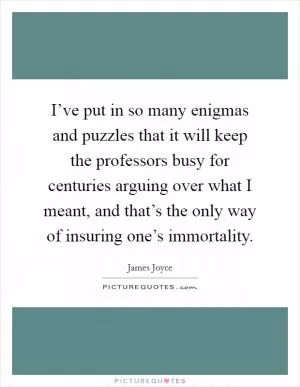 I’ve put in so many enigmas and puzzles that it will keep the professors busy for centuries arguing over what I meant, and that’s the only way of insuring one’s immortality Picture Quote #1