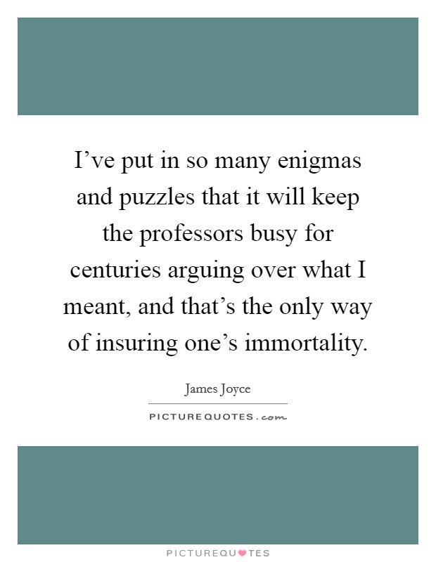 I've put in so many enigmas and puzzles that it will keep the professors busy for centuries arguing over what I meant, and that's the only way of insuring one's immortality. Picture Quote #1