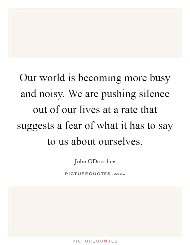 Our world is becoming more busy and noisy. We are pushing silence out of our lives at a rate that suggests a fear of what it has to say to us about ourselves. Picture Quote #1