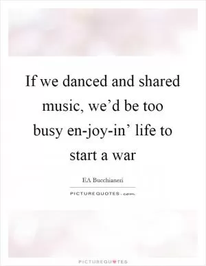 If we danced and shared music, we’d be too busy en-joy-in’ life to start a war Picture Quote #1