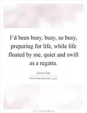 I’d been busy, busy, so busy, preparing for life, while life floated by me, quiet and swift as a regatta Picture Quote #1