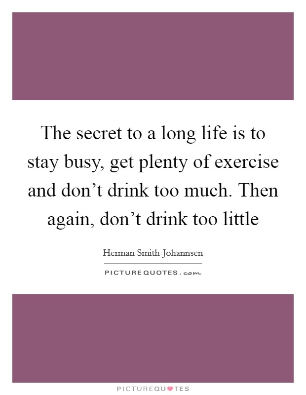 The secret to a long life is to stay busy, get plenty of exercise and don't drink too much. Then again, don't drink too little Picture Quote #1