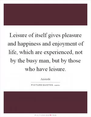 Leisure of itself gives pleasure and happiness and enjoyment of life, which are experienced, not by the busy man, but by those who have leisure Picture Quote #1
