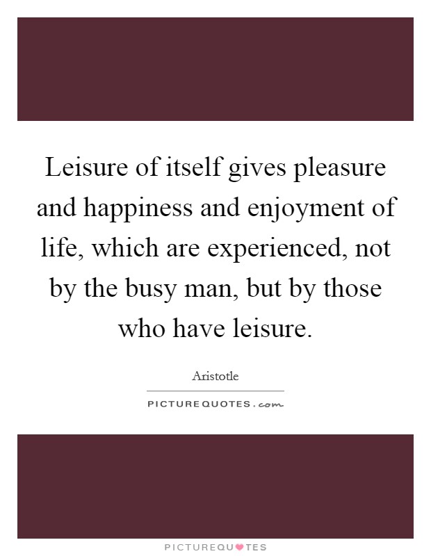 Leisure of itself gives pleasure and happiness and enjoyment of life, which are experienced, not by the busy man, but by those who have leisure. Picture Quote #1