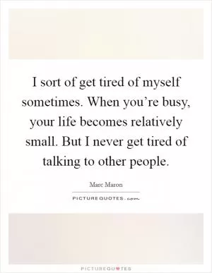 I sort of get tired of myself sometimes. When you’re busy, your life becomes relatively small. But I never get tired of talking to other people Picture Quote #1