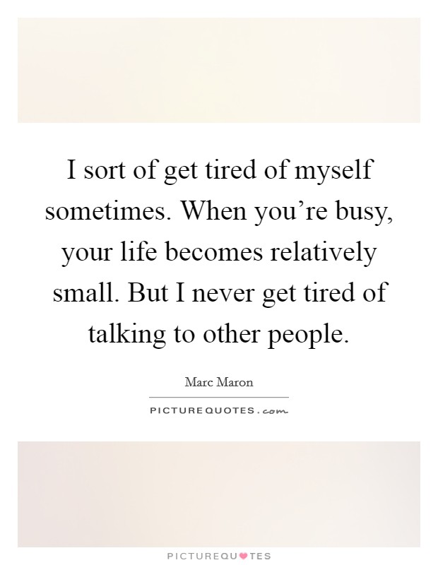I sort of get tired of myself sometimes. When you're busy, your life becomes relatively small. But I never get tired of talking to other people. Picture Quote #1