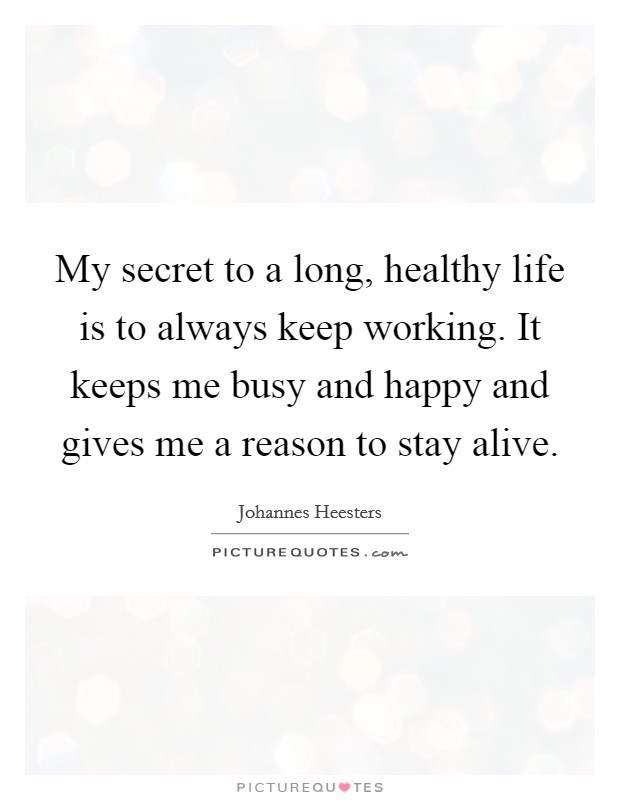 My secret to a long, healthy life is to always keep working. It keeps me busy and happy and gives me a reason to stay alive. Picture Quote #1
