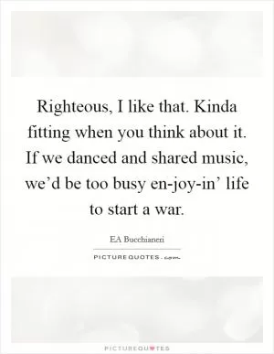 Righteous, I like that. Kinda fitting when you think about it. If we danced and shared music, we’d be too busy en-joy-in’ life to start a war Picture Quote #1