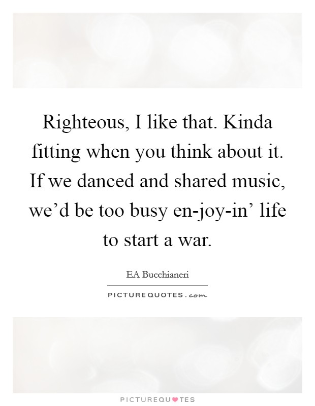 Righteous, I like that. Kinda fitting when you think about it. If we danced and shared music, we'd be too busy en-joy-in' life to start a war. Picture Quote #1