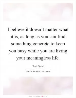 I believe it doesn’t matter what it is, as long as you can find something concrete to keep you busy while you are living your meaningless life Picture Quote #1