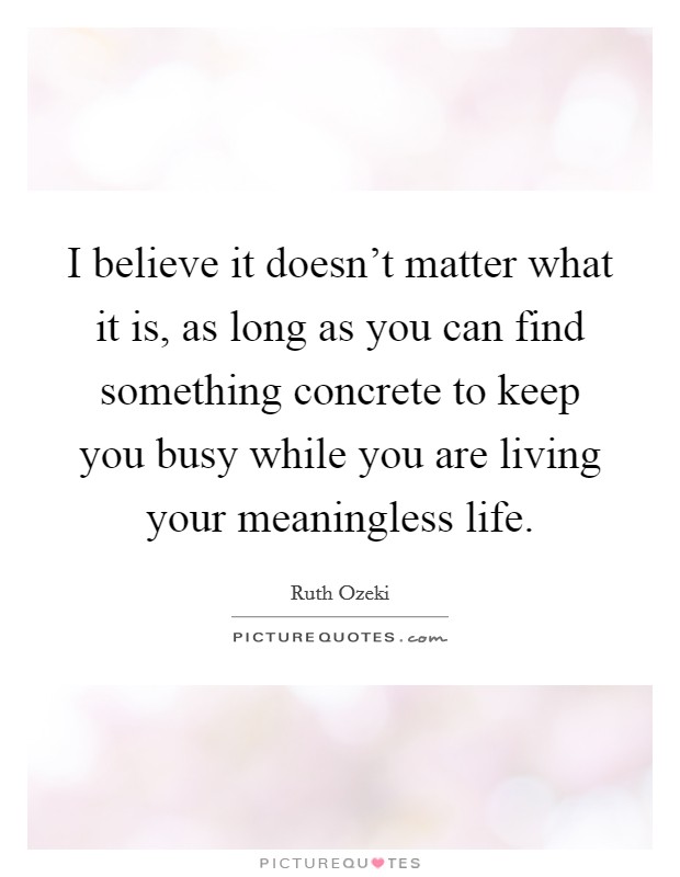 I believe it doesn't matter what it is, as long as you can find something concrete to keep you busy while you are living your meaningless life. Picture Quote #1