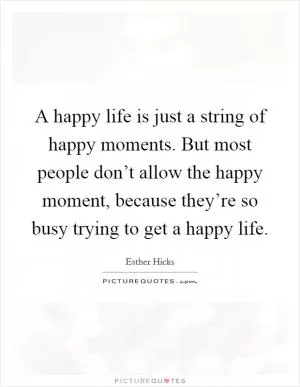 A happy life is just a string of happy moments. But most people don’t allow the happy moment, because they’re so busy trying to get a happy life Picture Quote #1