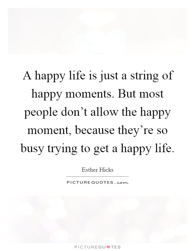 A happy life is just a string of happy moments. But most people don't allow the happy moment, because they're so busy trying to get a happy life. Picture Quote #1