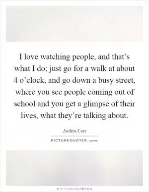 I love watching people, and that’s what I do; just go for a walk at about 4 o’clock, and go down a busy street, where you see people coming out of school and you get a glimpse of their lives, what they’re talking about Picture Quote #1