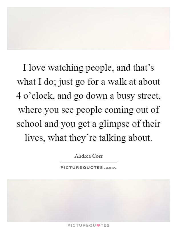I love watching people, and that's what I do; just go for a walk at about 4 o'clock, and go down a busy street, where you see people coming out of school and you get a glimpse of their lives, what they're talking about. Picture Quote #1