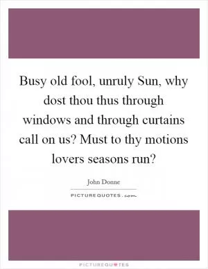 Busy old fool, unruly Sun, why dost thou thus through windows and through curtains call on us? Must to thy motions lovers seasons run? Picture Quote #1