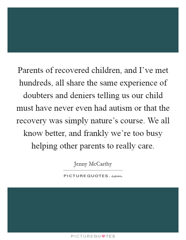 Parents of recovered children, and I've met hundreds, all share the same experience of doubters and deniers telling us our child must have never even had autism or that the recovery was simply nature's course. We all know better, and frankly we're too busy helping other parents to really care. Picture Quote #1