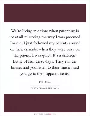 We’re living in a time when parenting is not at all mirroring the way I was parented. For me, I just followed my parents around on their errands; when they were busy on the phone, I was quiet. It’s a different kettle of fish these days: They run the house, and you listen to their music, and you go to their appointments Picture Quote #1